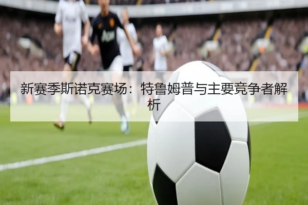 新赛季斯诺克赛场：特鲁姆普与主要竞争者解析